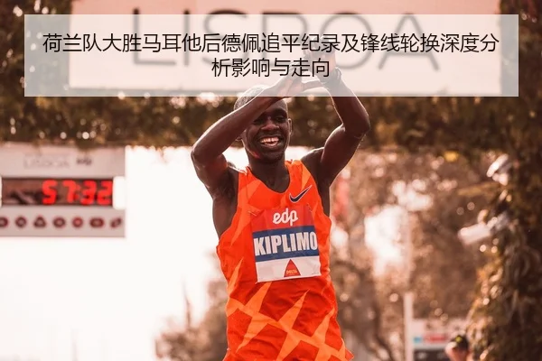 荷兰队大胜马耳他后德佩追平纪录及锋线轮换深度分析影响与走向