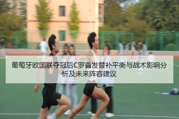 葡萄牙欧国联夺冠后C罗首发替补平衡与战术影响分析及未来阵容建议