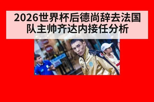 2026世界杯后德尚辞去法国队主帅齐达内接任分析