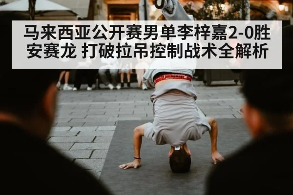 马来西亚公开赛男单李梓嘉2-0胜安赛龙 打破拉吊控制战术全解析